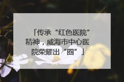 传承“红色医院”精神，威海市中心医院荣耀出“圈”