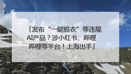 发布“一键脱衣”等违规AI产品？涉小红书、哔哩哔哩等平台！上海出手