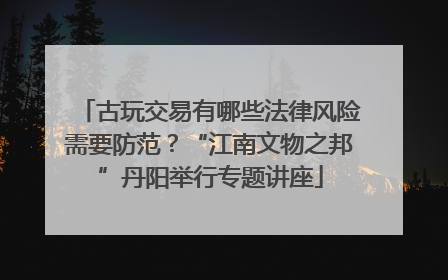 古玩交易有哪些法律风险需要防范？“江南文物之邦”丹阳举行专题讲座