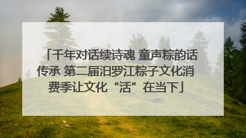 千年对话续诗魂 童声粽韵话传承 第二届汨罗江粽子文化消费季让文化“活”在当下