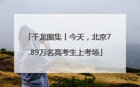 千龙图集丨今天，北京7.89万名高考生上考场
