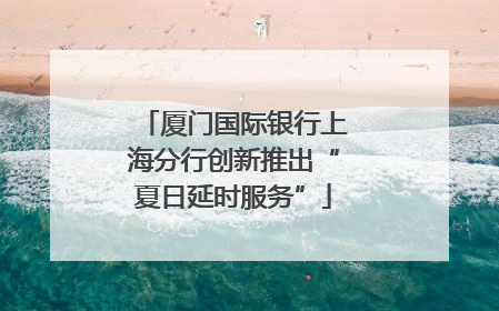 厦门国际银行上海分行创新推出“夏日延时服务”