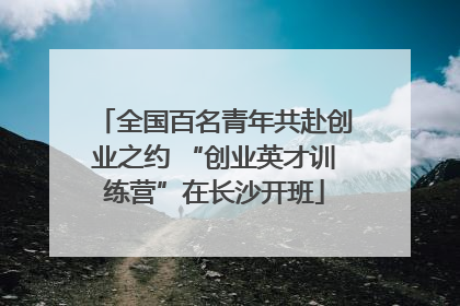 全国百名青年共赴创业之约 “创业英才训练营”在长沙开班