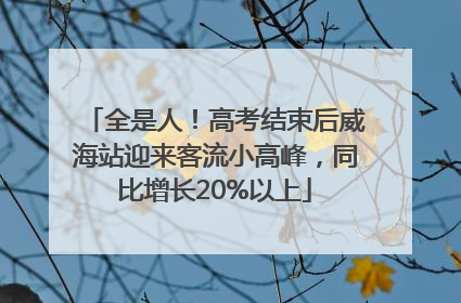 全是人！高考结束后威海站迎来客流小高峰，同比增长20%以上