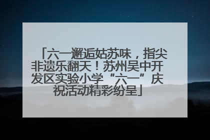 六一邂逅姑苏味，指尖非遗乐翻天！苏州吴中开发区实验小学“六一”庆祝活动精彩纷呈