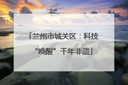 兰州市城关区：科技“唤醒”千年非遗