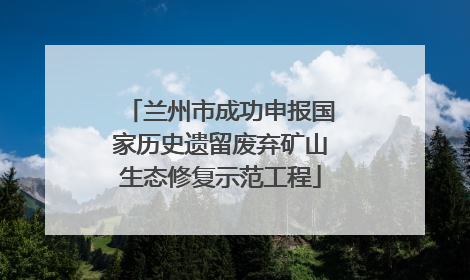 兰州市成功申报国家历史遗留废弃矿山生态修复示范工程