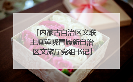 内蒙古自治区文联主席冀晓青履新自治区文旅厅党组书记