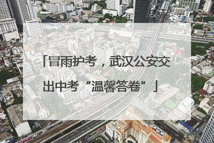 冒雨护考，武汉公安交出中考“温馨答卷”