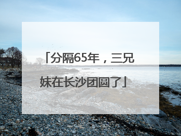 分隔65年，三兄妹在长沙团圆了