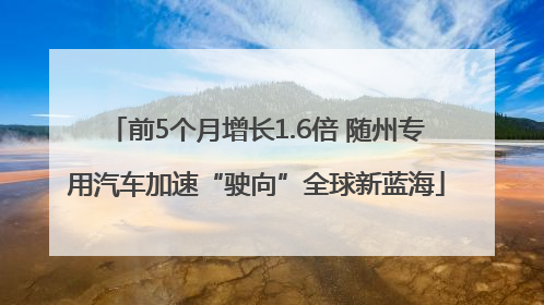 前5个月增长1.6倍 随州专用汽车加速“驶向”全球新蓝海
