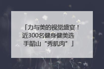 力与美的视觉盛宴！近300名健身健美选手韶山“秀肌肉”