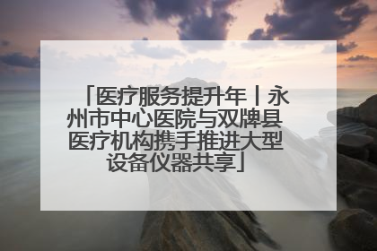 医疗服务提升年丨永州市中心医院与双牌县医疗机构携手推进大型设备仪器共享