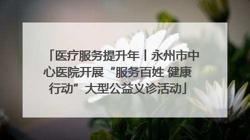 医疗服务提升年丨永州市中心医院开展“服务百姓 健康行动”大型公益义诊活动