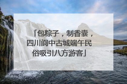 包粽子，制香囊，四川阆中古城端午民俗吸引八方游客