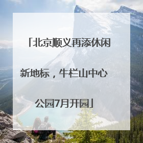 北京顺义再添休闲新地标，牛栏山中心公园7月开园