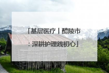 基层医疗丨醴陵市：深耕护理践初心