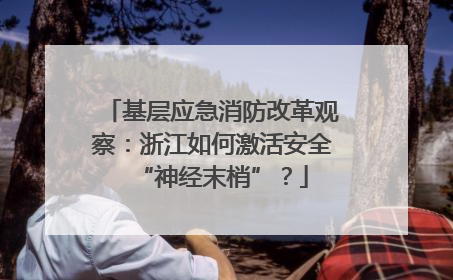 基层应急消防改革观察：浙江如何激活安全“神经末梢”？