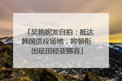 吴艳妮发自拍：抵达韩国适应场地，将领衔出征田径亚锦赛