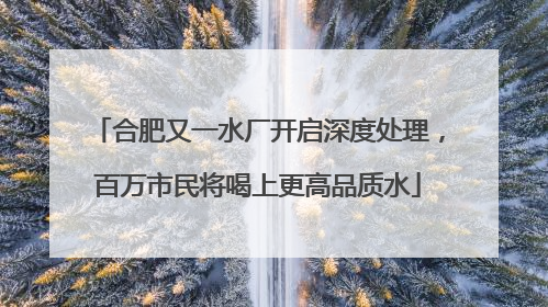 合肥又一水厂开启深度处理，百万市民将喝上更高品质水