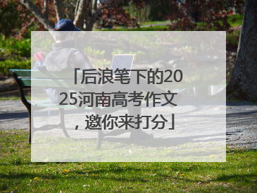 后浪笔下的2025河南高考作文，邀你来打分