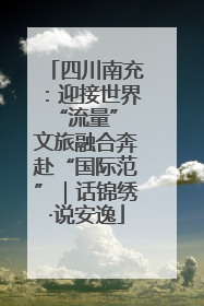 四川南充：迎接世界“流量” 文旅融合奔赴“国际范”｜话锦绣·说安逸