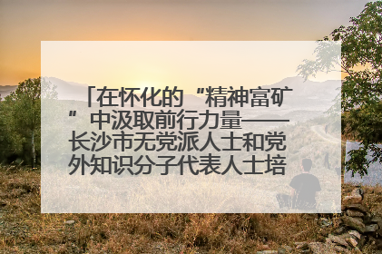 在怀化的“精神富矿”中汲取前行力量——长沙市无党派人士和党外知识分子代表人士培训班在怀化圆满举办