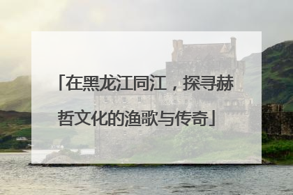 在黑龙江同江，探寻赫哲文化的渔歌与传奇