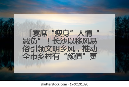 宴席“瘦身”人情“减负”！长沙以移风易俗引领文明乡风，推动全市乡村有“颜值”更显“气质”