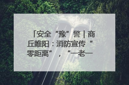 安全“豫”警｜商丘睢阳：消防宣传“零距离”，“一老一小”同守护