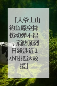 大爷上山钓鱼踩空摔伤动弹不得，消防顶烈日跋涉近1小时抵达救援