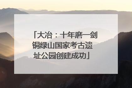 大冶：十年磨一剑 铜绿山国家考古遗址公园创建成功