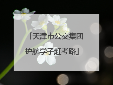 天津市公交集团护航学子赶考路