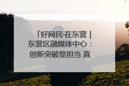 好网民·在东营｜东营区融媒体中心：创新突破显担当 直播赋能谱华章