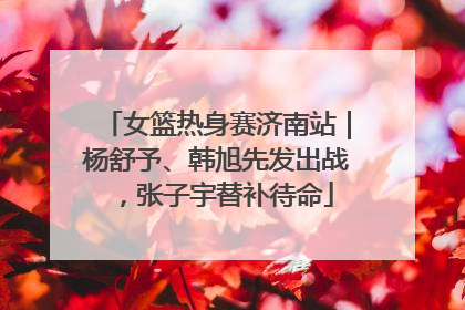 女篮热身赛济南站｜杨舒予、韩旭先发出战，张子宇替补待命