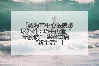 威海市中心医院泌尿外科：巧手再造“新膀胱” 患者重启“新生活”
