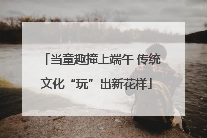 当童趣撞上端午 传统文化“玩”出新花样