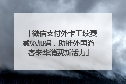 微信支付外卡手续费减免加码，助推外国游客来华消费新活力