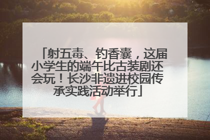 射五毒、钓香囊，这届小学生的端午比古装剧还会玩！长沙非遗进校园传承实践活动举行