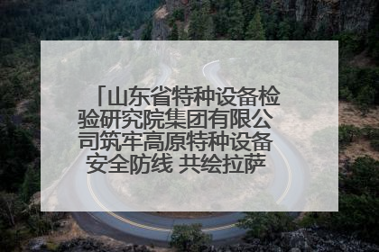 山东省特种设备检验研究院集团有限公司筑牢高原特种设备安全防线 共绘拉萨美好生活画卷