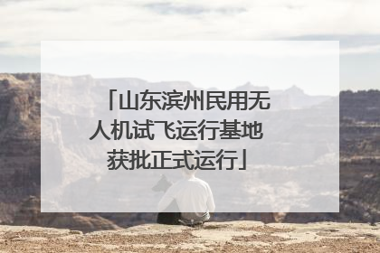 山东滨州民用无人机试飞运行基地获批正式运行