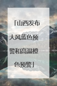 山西发布大风蓝色预警和高温橙色预警