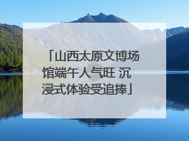 山西太原文博场馆端午人气旺 沉浸式体验受追捧