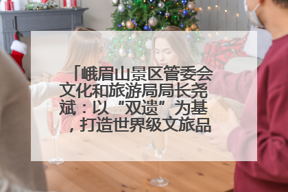 峨眉山景区管委会文化和旅游局局长尧斌：以“双遗”为基，打造世界级文旅品牌与国际典范