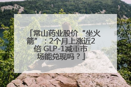 常山药业股价“坐火箭”：2个月上涨近2倍 GLP-1减重市场能兑现吗？