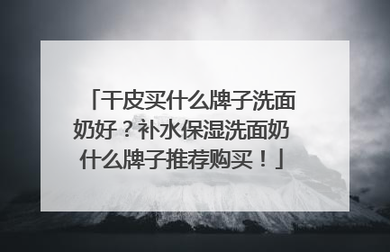 干皮买什么牌子洗面奶好？补水保湿洗面奶什么牌子推荐购买！