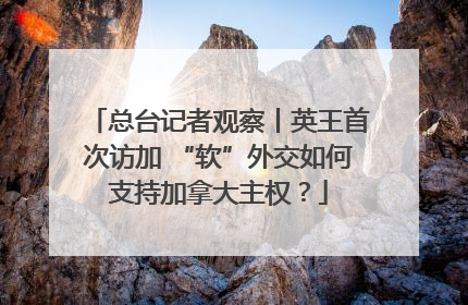 总台记者观察丨英王首次访加 “软”外交如何支持加拿大主权？
