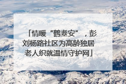 情暖“鹤耋安”，彭刘杨路社区为高龄独居老人织就温情守护网