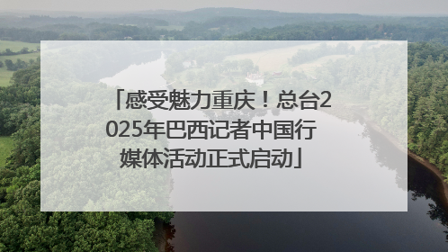 感受魅力重庆！总台2025年巴西记者中国行媒体活动正式启动