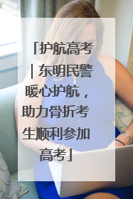 护航高考｜东明民警暖心护航，助力骨折考生顺利参加高考